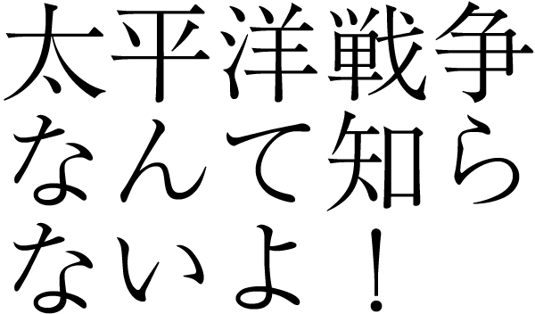 太平洋戦争なんて知らないよ！